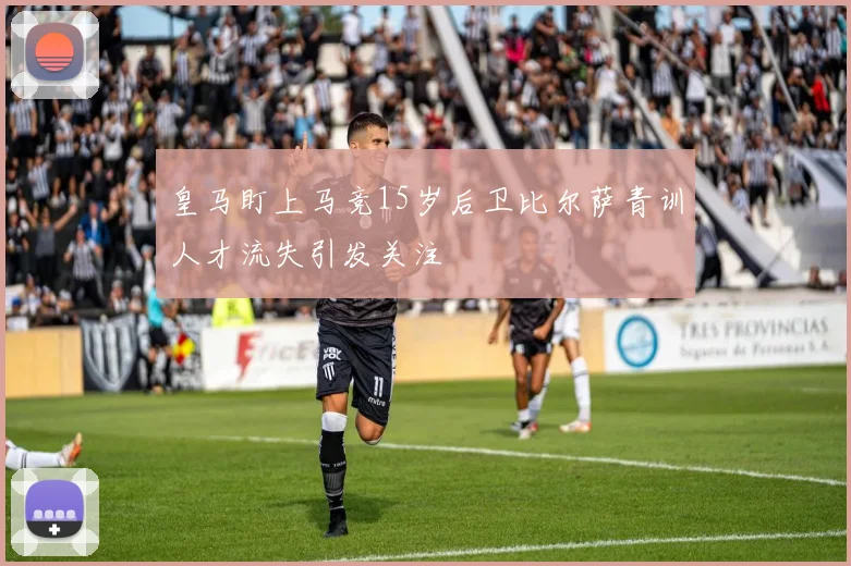 皇马盯上马竞15岁后卫比尔萨青训人才流失引发关注