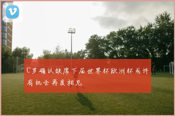 C罗确认缺席下届世界杯欧洲杯或许有机会再度相见