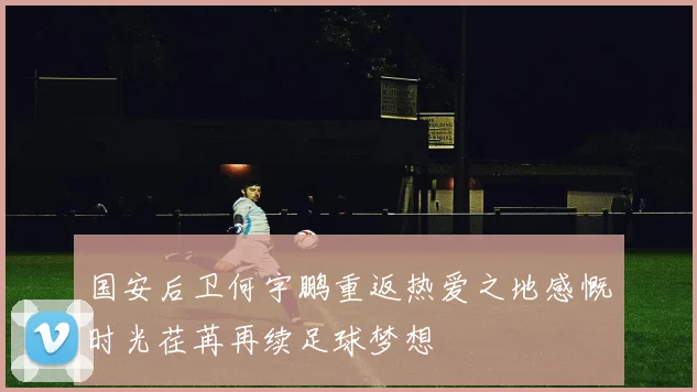 国安后卫何宇鹏重返热爱之地感慨时光荏苒再续足球梦想