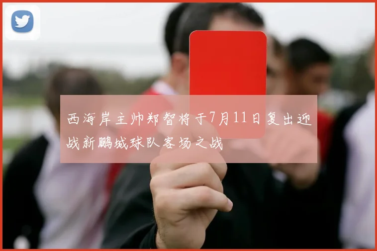 西海岸主帅郑智将于7月11日复出迎战新鹏城球队客场之战