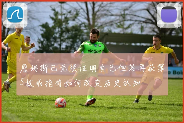 詹姆斯已无须证明自己但若再获第5枚戒指将如何改变历史认知