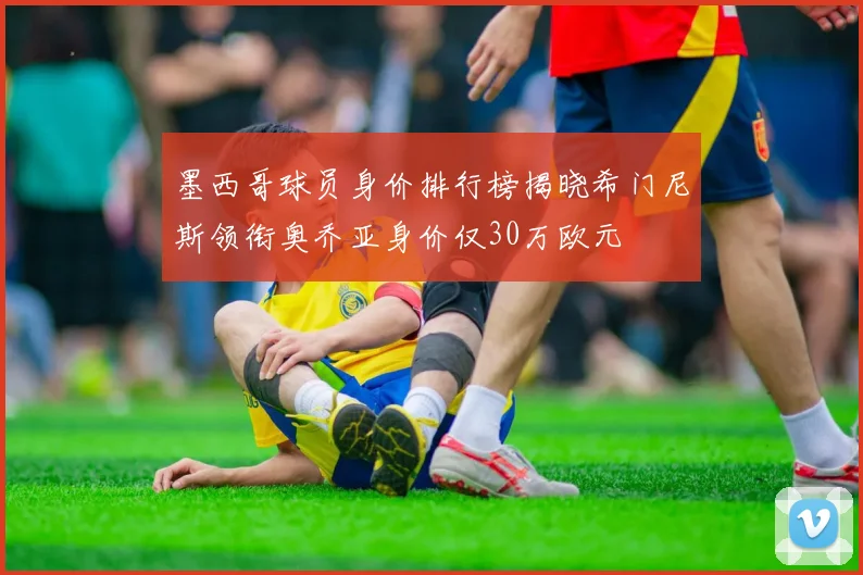 墨西哥球员身价排行榜揭晓希门尼斯领衔奥乔亚身价仅30万欧元