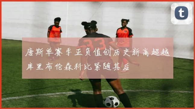 唐斯单赛季正负值创历史新高超越库里布伦森科比紧随其后