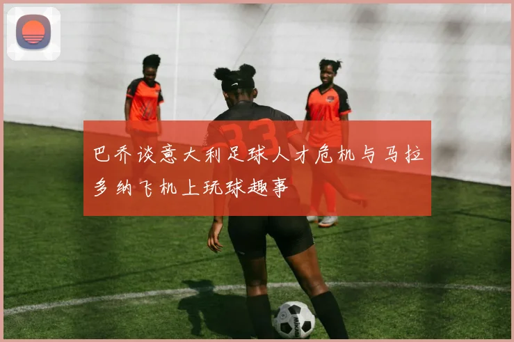 巴乔谈意大利足球人才危机与马拉多纳飞机上玩球趣事