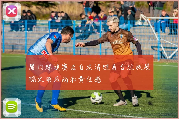 厦门球迷赛后自发清理看台垃圾展现文明风尚和责任感
