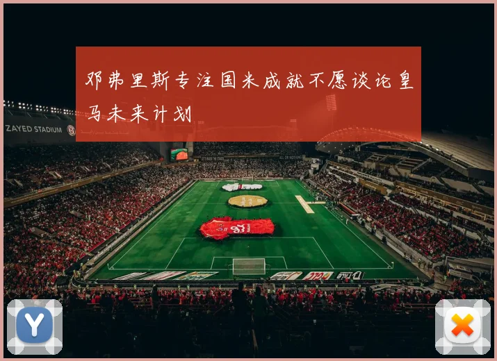 邓弗里斯专注国米成就不愿谈论皇马未来计划