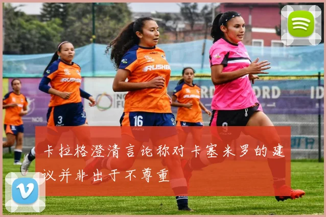 卡拉格澄清言论称对卡塞米罗的建议并非出于不尊重