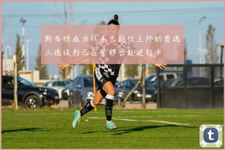 斯洛特成为AC米兰新任主帅的首选人选谈判已在紧锣密鼓进行中