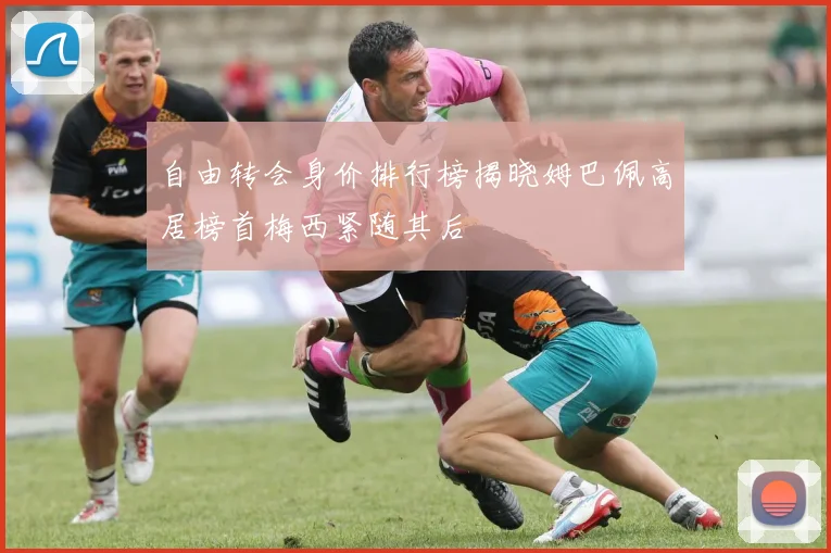 自由转会身价排行榜揭晓姆巴佩高居榜首梅西紧随其后