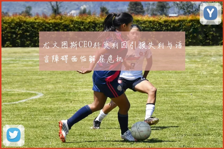 尤文图斯CEO科莫利因引援失利与语言障碍面临解雇危机