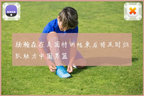 杨瀚森在美国特训结束后将及时归队助力中国男篮