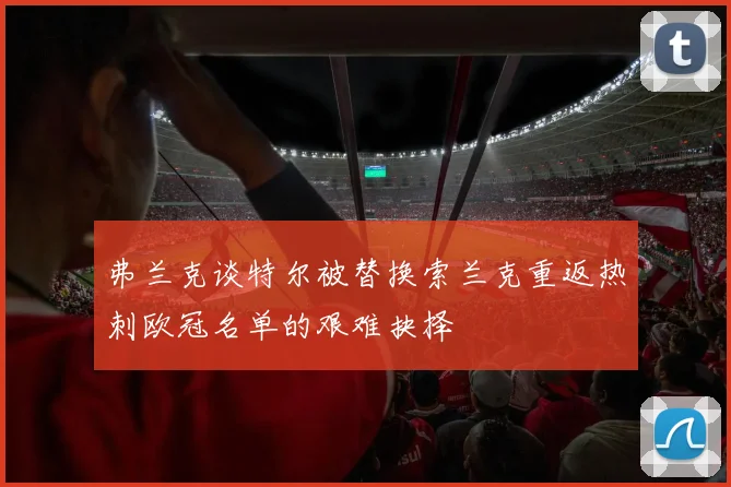 弗兰克谈特尔被替换索兰克重返热刺欧冠名单的艰难抉择