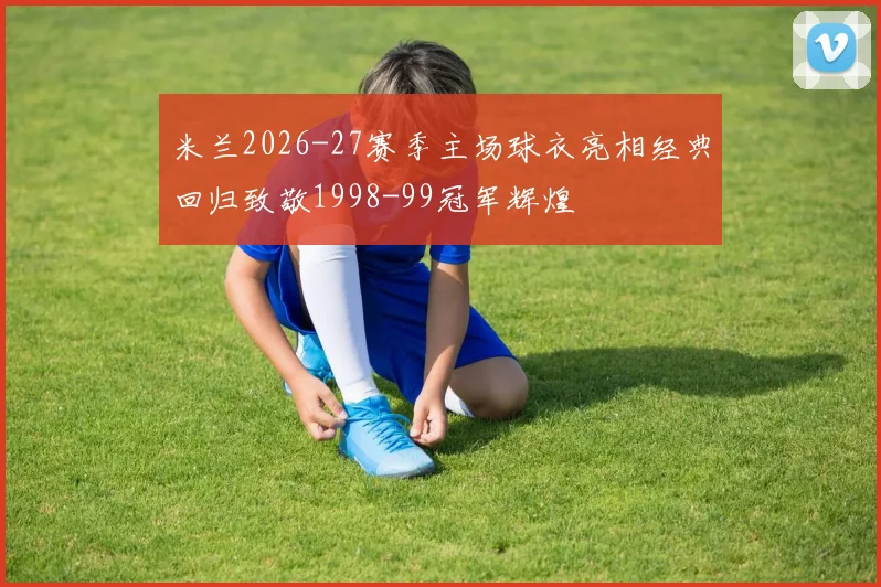 米兰2026-27赛季主场球衣亮相经典回归致敬1998-99冠军辉煌