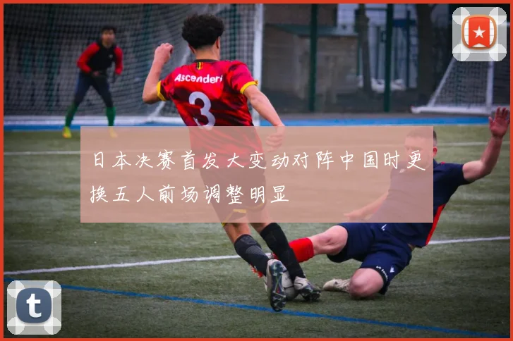 日本决赛首发大变动对阵中国时更换五人前场调整明显